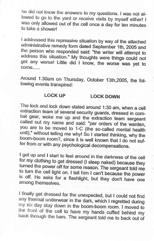 he did not know the answers to my questions. | was not al- lowed to go to the yard or receive visits by myself either! | was only allowed out of the cell once a day for ten minutes to take a shower! | addressed this repressive situation by way of the attached adminisirative remedy form dated September 1th, 2005 and the person who responded said: "the writer will attempt to address this situation.” My thoughts were things could not get any worsel Litte did | know, the worse was yet to come...... Around 1:30am on Thursday, October 13th,2005, the fol- lowing events transpired: LOCK uP LOCK DOWN The lock and lock down stated around 1:30 am, when a cell extraction team of several security guards, dressed in com- bat gear, woke me up and the extraction team sergeant called out my name and said: “per orders of the warden, you are {o be moved to 1-C (the so-called mental health unit)” without telling me why! So I started thinking, why the boom-boom room?, since it is well known that | do not suf- fer from or with any psychological decompensations. I’get up and I start to feel around in the darkness of the cell for my clothing to get dressed (I sleep naked) because they turned the power off for some reason. The sergeant told me to turn the cell light on. I tell him | can’t because the power is off. He asks for a flashlight, but they don’t have one among themselves. | finally get dressed for the unexpected, but | could not find any thermal underwear in the dark, which | regretted during my six day stay down in the boom-boom room. | moved to {he front of the cell to_have my hands cuffed behind my back through the bars. The sergeant told me to back out of